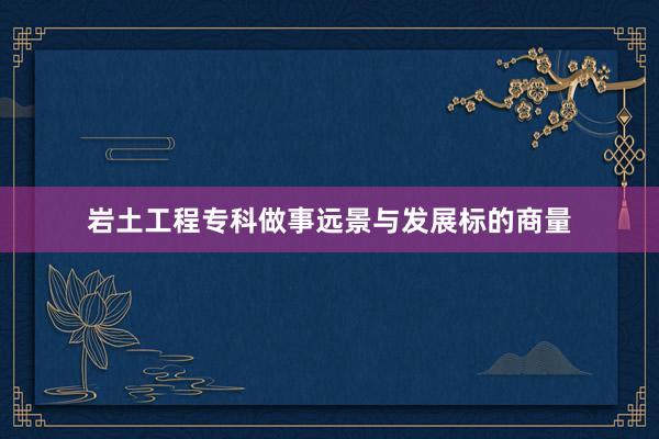 岩土工程专科做事远景与发展标的商量